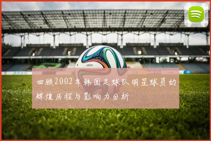 回顾2002年韩国足球队明星球员的辉煌历程与影响力分析