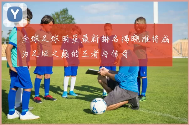 全球足球明星最新排名揭晓谁将成为足坛之巅的王者与传奇