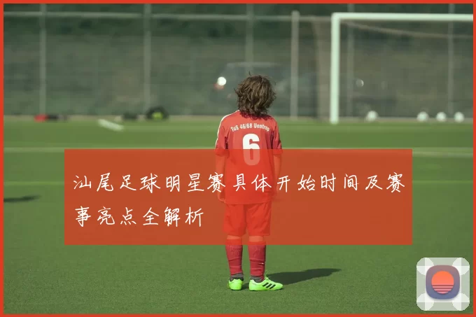 汕尾足球明星赛具体开始时间及赛事亮点全解析
