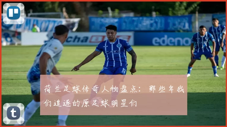 荷兰足球传奇人物盘点：那些年我们追逐的原足球明星们