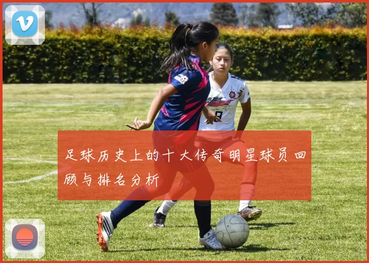足球历史上的十大传奇明星球员回顾与排名分析