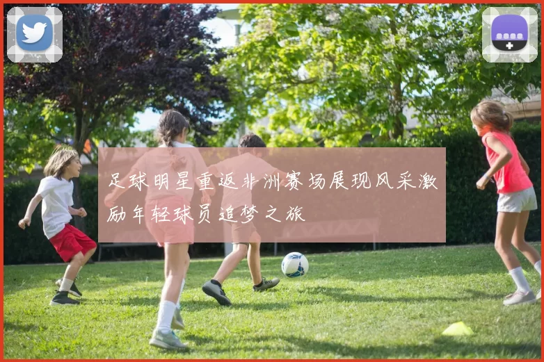 足球明星重返非洲赛场展现风采激励年轻球员追梦之旅