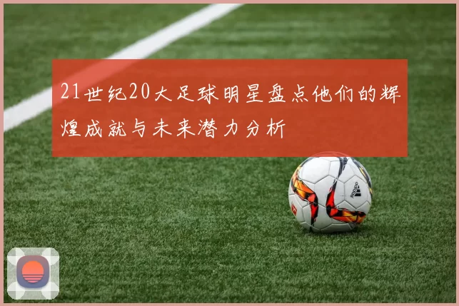 21世纪20大足球明星盘点他们的辉煌成就与未来潜力分析