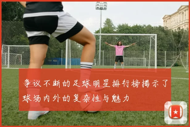 争议不断的足球明星排行榜揭示了球场内外的复杂性与魅力