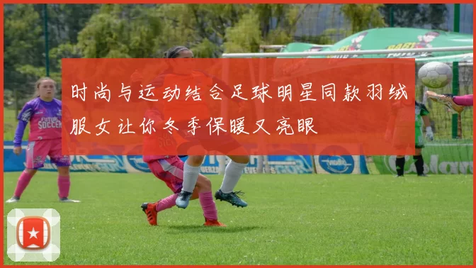 时尚与运动结合足球明星同款羽绒服女让你冬季保暖又亮眼