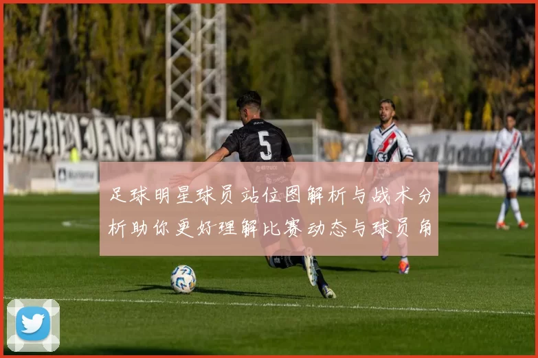 足球明星球员站位图解析与战术分析助你更好理解比赛动态与球员角色
