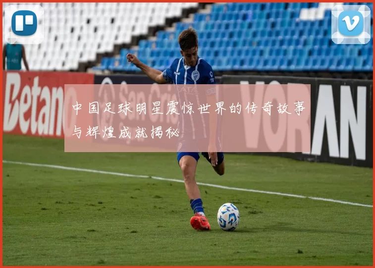 中国足球明星震惊世界的传奇故事与辉煌成就揭秘