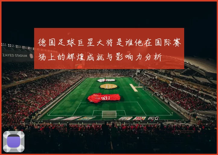 德国足球巨星大将是谁他在国际赛场上的辉煌成就与影响力分析