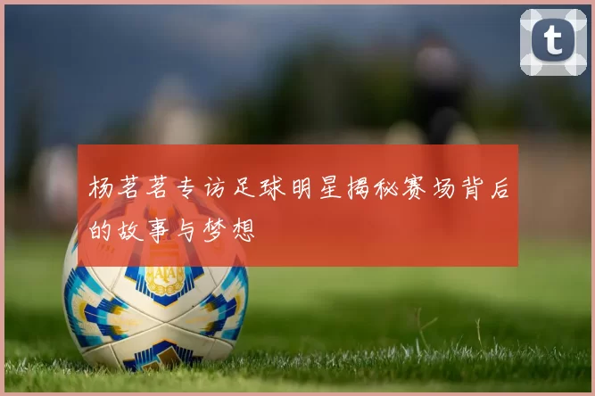 杨茗茗专访足球明星揭秘赛场背后的故事与梦想