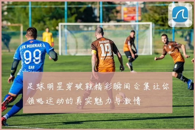 足球明星穿破鞋精彩瞬间合集让你领略运动的真实魅力与激情