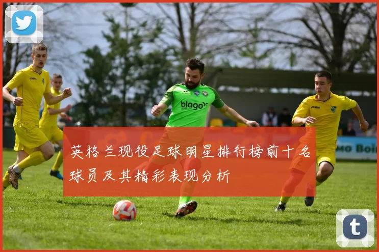 英格兰现役足球明星排行榜前十名球员及其精彩表现分析