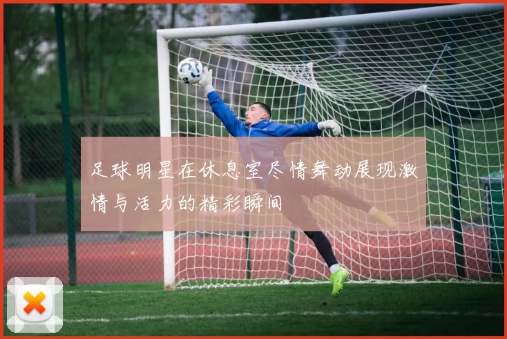 足球明星在休息室尽情舞动展现激情与活力的精彩瞬间