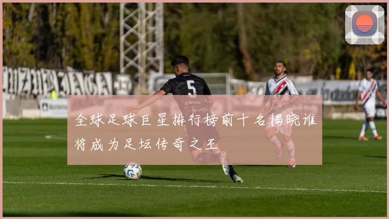 全球足球巨星排行榜前十名揭晓谁将成为足坛传奇之王
