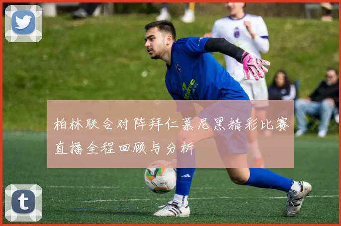 柏林联合对阵拜仁慕尼黑精彩比赛直播全程回顾与分析