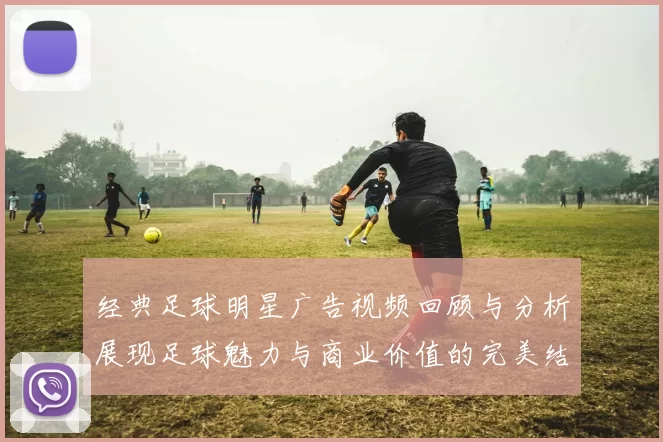 经典足球明星广告视频回顾与分析展现足球魅力与商业价值的完美结合