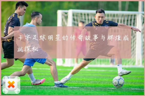 卡字足球明星的传奇故事与辉煌成就探秘
