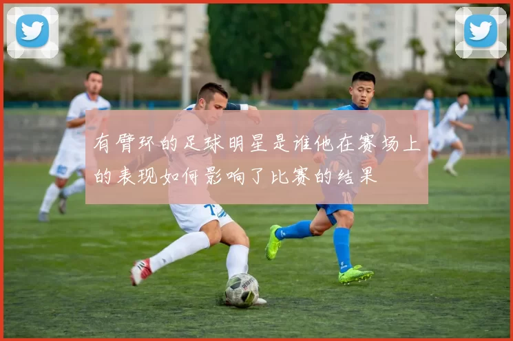 有臂环的足球明星是谁他在赛场上的表现如何影响了比赛的结果